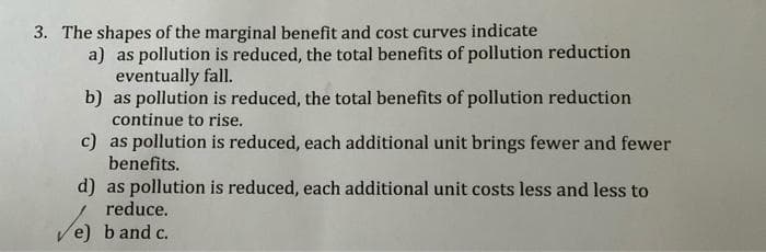 3. The shapes of the marginal benefit and cost curves indicate
a) as pollution is reduced, the total benefits of pollution reduction
eventually fall.
b) as pollution is reduced, the total benefits of pollution reduction
continue to rise.
c) as pollution is reduced, each additional unit brings fewer and fewer
benefits.
d) as pollution is reduced, each additional unit costs less and less to
reduce.
Ve) band c.
