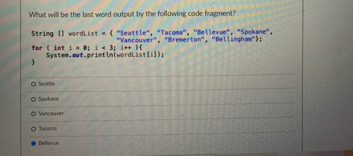 What will be the last word output by the following code fragment?
String [] wordList = { "Seattle", "Tacoma", "Bellevue", "Spokane",
"Vancouver", "Bremerton", "Bellingham"};
for ( int i = 0; i < 3; i++ ){
System.out.println(wordList [i]);
O Seattle
O Spokane
O Vancouver
O Tacoma
Bellevue
