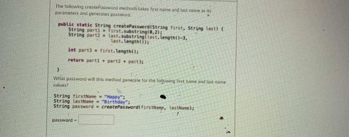 The following createPassword methods takes first name and last name as its-
parameters and generates password.
public static String createPassword(String first, String last) (
String part1= first.substring(@,2);
String part2 last.substring(last.length()-3,
last.length());
int part3 first.length();
return parti + part2 + part3;
What password will this method generate for the following first name and last name
values?
String firstName "Happy";
String lastName = "Birthday";
String password = createPassword(first
tName, lastName);
password-
