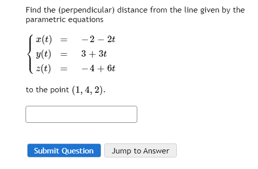 Find the (perpendicular) distance from the line given by the
parametric equations
x(t)
- 2 – 2t
y(t)
3+ 3t
z(t)
-4+ 6t
to the point (1, 4, 2).
Submit Question
Jump to Answer
