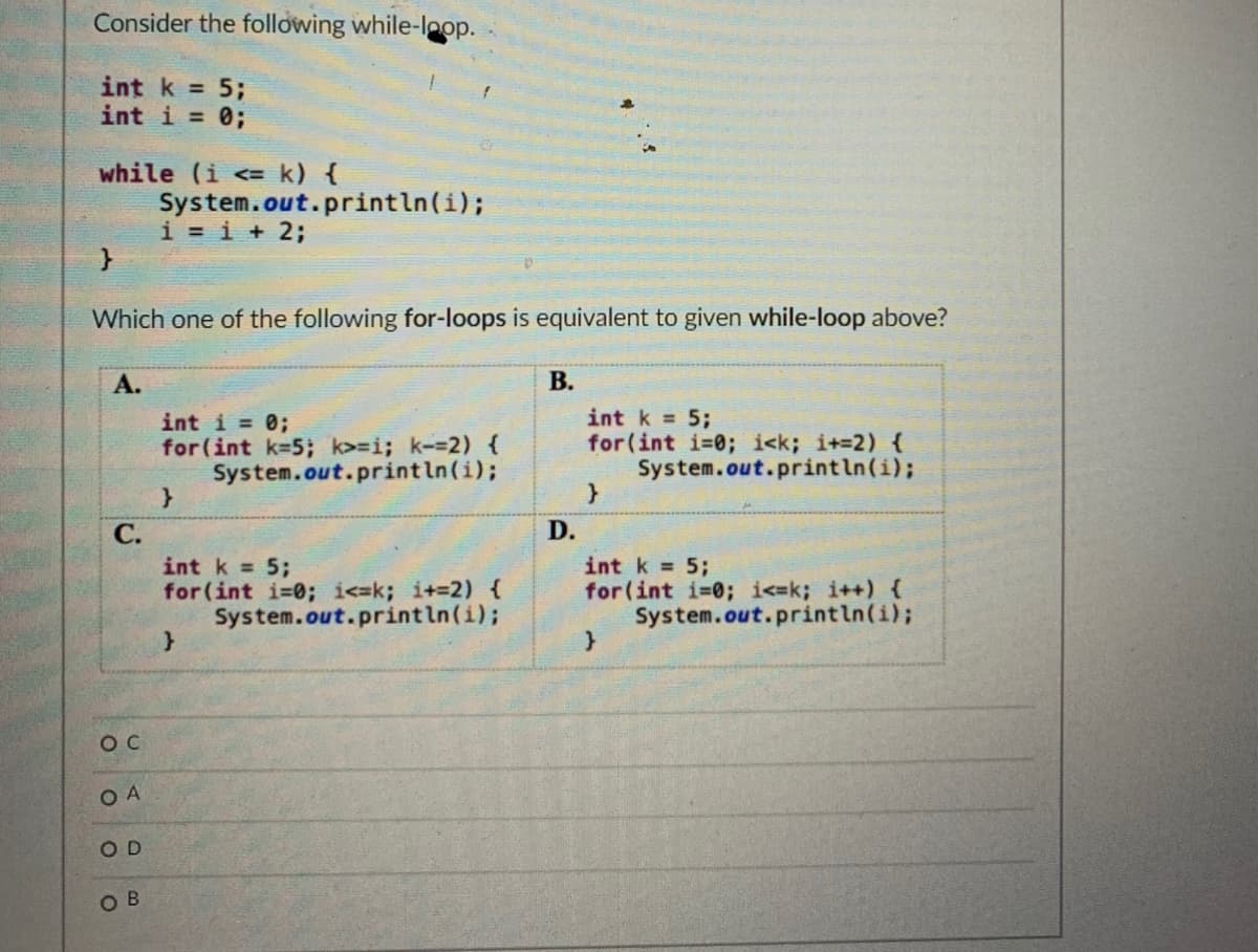 Consider the following while-loop.
int k =
5;
int i = 0;
while (i <= k) {
System.out.println(i);
i = i + 2;
Which one of the following for-loops is equivalent to given while-loop above?
А.
В.
int i = 0;
for (int k=5; k>=i; k--2) {
System.out.println(i);
int k = 5;
for(int i-0; i<k; i+=2) {
System.out.println(i);
С.
D.
int k 5;
for (int i-0; i<=k; i+-2) {
System.out.println(i);
int k = 5;
for(int i=0; i<=k; i++) {
System.out.println(i);
O C
O A
O D
OB
