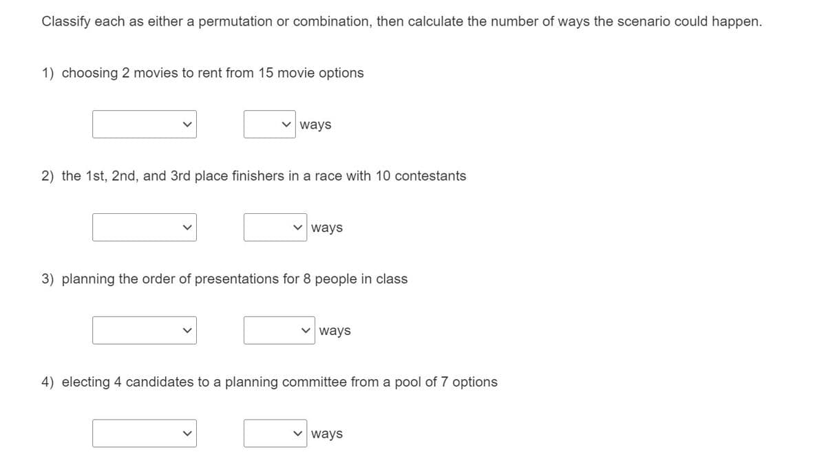 Classify each as either a permutation or combination, then calculate the number of ways the scenario could happen.
1) choosing 2 movies to rent from 15 movie options
v ways
2) the 1st, 2nd, and 3rd place finishers in a race with 10 contestants
v ways
3) planning the order of presentations for 8 people in class
ways
4) electing 4 candidates to a planning committee from a pool of 7 options
v ways
