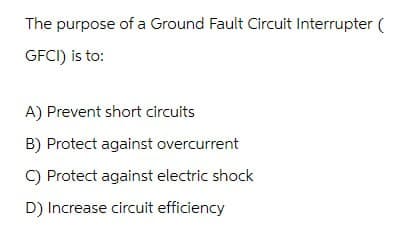 The purpose of a Ground Fault Circuit Interrupter (
GFCI) is to:
A) Prevent short circuits
B) Protect against overcurrent
C) Protect against electric shock
D) Increase circuit efficiency