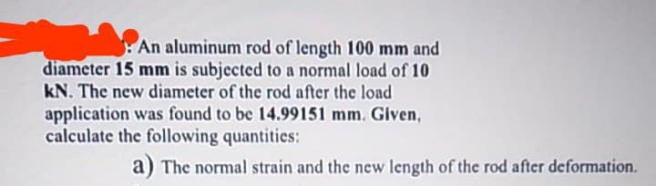 An aluminum rod of length 100 mm and
diameter 15 mm is subjected to a normal load of 10
kN. The new diameter of the rod after the load
application was found to be 14.99151 mm. Given,
calculate the following quantities:
a) The normal strain and the new length of the rod after deformation.
