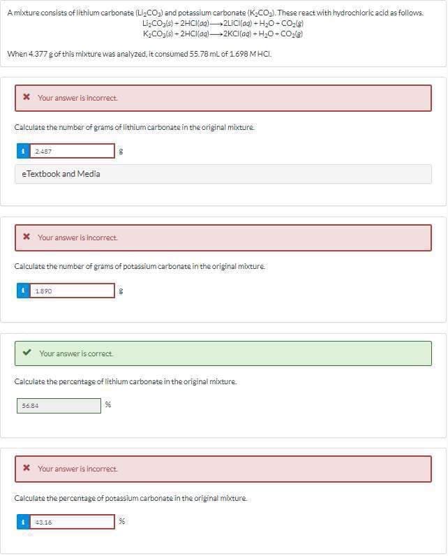 A mixture consists of lithium carbonate (Li₂CO₂) and potassium carbonate (K₂CO₂). These react with hydrochloric acid as follows.
Li₂CO3(s) + 2HCl(00) 2LICI(aq) +H₂O-CO₂(g)
K₂CO3(s) + 2HCl(aq)-2KCI(aq) + H2O-CO₂(s)
When 4.377 g of this mixture was analyzed, it consumed 55.78 mL of 1.698 MHCI.
* Your answer is incorrect.
Calculate the number of grams of lithium carbonate in the original mixture
2.487
eTextbook and Media
* Your answer is incorrect.
Calculate the number of grams of potassium carbonate in the original mixture
1.890
Your answer is correct.
Calculate the percentage of lithium carbonate in the original mixture.
56.84
96
* Your answer is incorrect.
Calculate the percentage of potassium carbonate in the original mixture
43.16