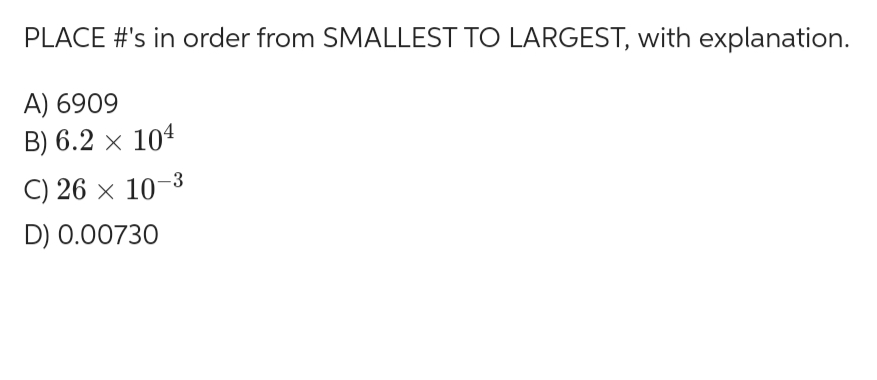 PLACE #'s in order from SMALLEST TO LARGEST, with explanation.
A) 6909
B) 6.2 × 104
C) 26 × 10-3
D) 0.00730