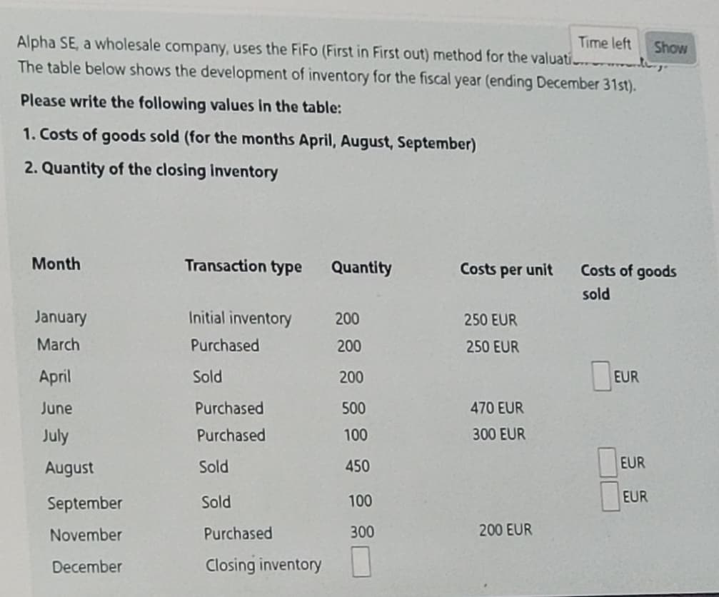 Time left
Alpha SE, a wholesale company, uses the FiFo (First in First out) method for the valuatio
The table below shows the development of inventory for the fiscal year (ending December 31st).
Please write the following values in the table:
1. Costs of goods sold (for the months April, August, September)
2. Quantity of the closing inventory
Show
Month
Transaction type
Quantity
Costs per unit
Costs of goods
sold
January
Initial inventory
200
250 EUR
March
Purchased
200
250 EUR
April
June
July
Sold
200
EUR
Purchased
500
470 EUR
Purchased
100
300 EUR
August
Sold
450
EUR
September
Sold
100
EUR
November
Purchased
300
200 EUR
December
Closing inventory