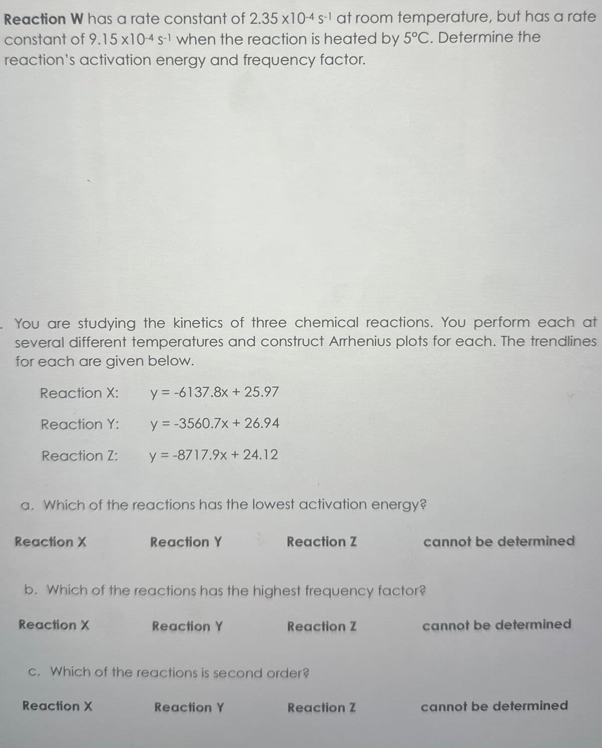 Reaction W has a rate constant of 2.35 x10-4 s-1 at room temperature, but has a rate
constant of 9.15 x10-4 s-1 when the reaction is heated by 5°C. Determine the
reaction's activation energy and frequency factor.
You are studying the kinetics of three chemical reactions. You perform each at
several different temperatures and construct Arrhenius plots for each. The trendlines
for each are given below.
Reaction X:
y = -6137.8x + 25.97
Reaction Y:
y = -3560.7x + 26.94
Reaction Z:
y=-8717.9x + 24.12
a. Which of the reactions has the lowest activation energy?
Reaction X
Reaction Y
Reaction Z
b. Which of the reactions has the highest frequency factor?
Reaction X
Reaction Y
Reaction Z
c. Which of the reactions is second order?
Reaction X
Reaction Y
cannot be determined
cannot be determined
Reaction Z
cannot be determined
