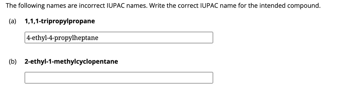 The following names are incorrect IUPAC names. Write the correct IUPAC name for the intended compound.
(a)
1,1,1-tripropylpropane
4-ethyl-4-propylheptane
(b) 2-ethyl-1-methylcyclopentane