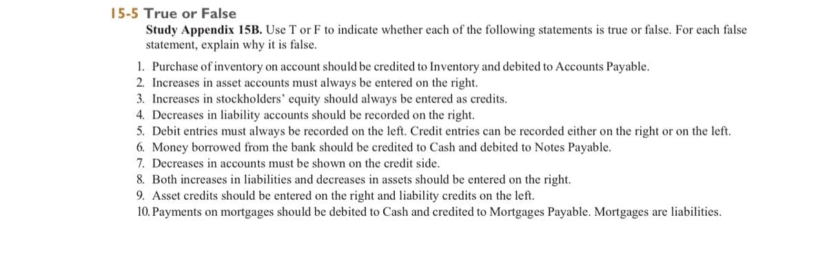 15-5 True or False
Study Appendix 15B. Use T or F to indicate whether each of the following statements is true or false. For each false
statement, explain why it is false.
1. Purchase of inventory on account should be credited to Inventory and debited to Accounts Payable.
2. Increases in asset accounts must always be entered on the right.
3. Increases in stockholders' equity should always be entered as credits.
4. Decreases in liability accounts should be recorded on the right.
5. Debit entries must always be recorded on the left. Credit entries can be recorded either on the right or on the left.
6. Money borrowed from the bank should be credited to Cash and debited to Notes Payable.
7. Decreases in accounts must be shown on the credit side.
8. Both increases in liabilities and decreases in assets should be entered on the right.
9. Asset credits should be entered on the right and liability credits on the left.
10. Payments on mortgages should be debited to Cash and credited to Mortgages Payable. Mortgages are liabilities.