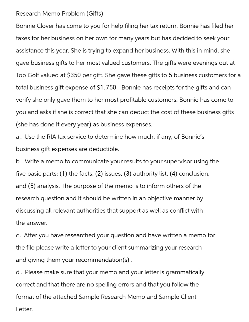 Research Memo Problem (Gifts)
Bonnie Clover has come to you for help filing her tax return. Bonnie has filed her
taxes for her business on her own for many years but has decided to seek your
assistance this year. She is trying to expand her business. With this in mind, she
gave business gifts to her most valued customers. The gifts were evenings out at
Top Golf valued at $350 per gift. She gave these gifts to 5 business customers for a
total business gift expense of $1,750. Bonnie has receipts for the gifts and can
verify she only gave them to her most profitable customers. Bonnie has come to
you and asks if she is correct that she can deduct the cost of these business gifts
(she has done it every year) as business expenses.
a. Use the RIA tax service to determine how much, if any, of Bonnie's
business gift expenses are deductible.
b. Write a memo to communicate your results to your supervisor using the
five basic parts: (1) the facts, (2) issues, (3) authority list, (4) conclusion,
and (5) analysis. The purpose of the memo is to inform others of the
research question and it should be written in an objective manner by
discussing all relevant authorities that support as well as conflict with
the answer.
c. After
you
I have researched your question and have written a memo for
the file please write a letter to your client summarizing your research
and giving them your recommendation(s).
d. Please make sure that your memo and your letter is grammatically
correct and that there are no spelling errors and that you follow the
format of the attached Sample Research Memo and Sample Client
Letter.