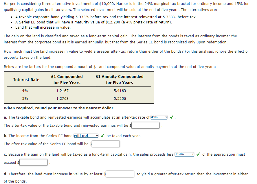 Harper is considering three alternative investments of $10,000. Harper is in the 24% marginal tax bracket for ordinary income and 15% for
qualifying capital gains in all tax years. The selected investment will be sold at the end of five years. The alternatives are:
⚫ A taxable corporate bond yielding 5.333% before tax and the interest reinvested at 5.333% before tax.
⚫ A Series EE bond that will have a maturity value of $12,200 (a 4% pretax rate of return).
• Land that will increase in value.
The gain on the land is classified and taxed as a long-term capital gain. The interest from the bonds is taxed as ordinary income: the
interest from the corporate bond as it is earned annually, but that from the Series EE bond is recognized only upon redemption.
How much must the land increase in value to yield a greater after-tax return than either of the bonds? For this analysis, ignore the effect of
property taxes on the land.
Below are the factors for the compound amount of $1 and compound value of annuity payments at the end of five years:
$1 Compounded
$1 Annuity Compounded
Interest Rate
for Five Years
for Five Years
5.4163
4%
5%
1.2167
1.2763
When required, round your answer to the nearest dollar.
5.5256
a. The taxable bond and reinvested earnings will accumulate at an after-tax rate of 4%
The after-tax value of the taxable bond and reinvested earnings will be $
b. The income from the Series EE bond will not
be taxed each year.
The after-tax value of the Series EE bond will be $
c. Because the gain on the land will be taxed as a long-term capital gain, the sales proceeds less 15%
exceed $
d. Therefore, the land must increase in value by at least $
of the bonds.
of the appreciation must
to yield a greater after-tax return than the investment in either