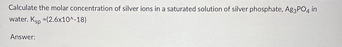 Calculate the molar concentration of silver ions in a saturated solution of silver phosphate, Ag3PO4 i
water. Ksp =(2.6x10^-18)
in
Answer: