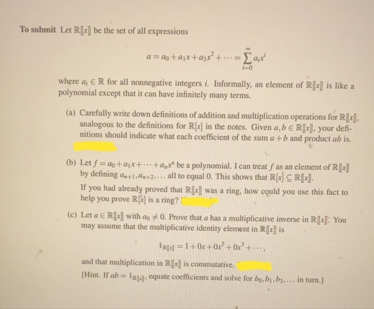 To submit Let R[x] be the set of all expressions
a = do +ajx+azx +..=
i=0
where a¡ E R for all nonnegative integers i. Informally, an element of R[x] is like a
polynomial except that it can have infinitely many terms.
(a) Carefully write down definitions of addition and multiplication operations for R[r],
analogous to the definitions for R[x] in the notes. Given a,b e R[x], your defi-
nitions should indicate what each coefficient of the sum a+b and product ab is.
(b) Let f = ao+ajx+…+a„x" be a polynomial. I can treat f as an element of R[x]
by defining an+1,ɑn+2;+…· all to equal 0. This shows that R[x] CR[r].
If you had already proved that R[x] was a ring, how could you use this fact to
help you prove RÊ] is a ring?
(c) Let a E R[x]] with ao # 0. Prove that a has a multiplicative inverse in R[[x]]: You
may assume that the multiplicative identity element in R[r] is
1RL] =1+0x+Ox +0x° + · · · ,
and that multiplication in R[x] is commutative.
[Hint. If ab = 1RL], equate coefficients and solve for bo,b1,b2,-. in turn.]
