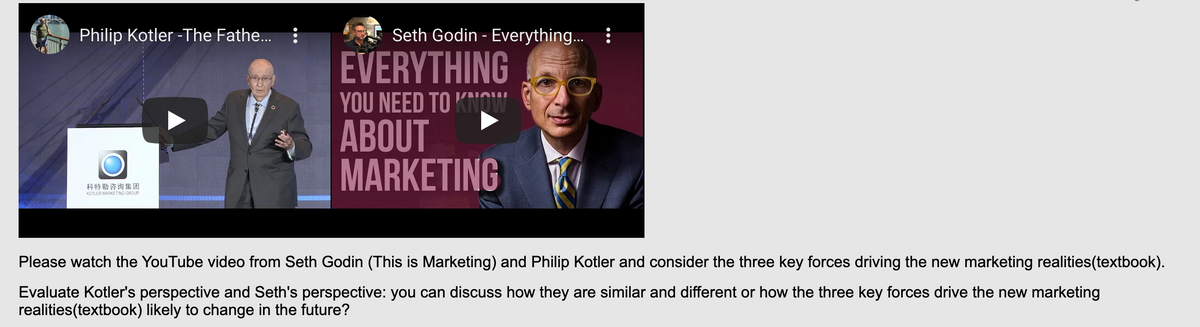 Philip Kotler -The Fathe... :
Seth Godin - Everything.. :
EVERYTHING
YOU NEED TO KNOW
ABOUT
MARKETING
科特勒咨询集团
KOTLER MARKETING GROUP
Please watch the YouTube video from Seth Godin (This is Marketing) and Philip Kotler and consider the three key forces driving the new marketing realities(textbook).
Evaluate Kotler's perspective and Seth's perspective: you can discuss how they are similar and different or how the three key forces drive the new marketing
realities(textbook) likely to change in the future?
