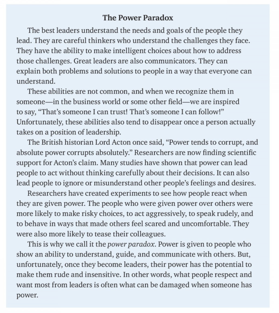 The Power Paradox
The best leaders understand the needs and goals of the people they
lead. They are careful thinkers who understand the challenges they face.
They have the ability to make intelligent choices about how to address
those challenges. Great leaders are also communicators. They can
explain both problems and solutions to people in a way that everyone can
understand.
These abilities are not common, and when we recognize them in
someone-in the business world or some other field-we are inspired
to say, "That's someone I can trust! That's someone I can follow!"
Unfortunately, these abilities also tend to disappear once a person actually
takes on a position of leadership.
The British historian Lord Acton once said, “Power tends to corrupt, and
absolute power corrupts absolutely." Researchers are now finding scientific
support for Acton's claim. Many studies have shown that power can lead
people to act without thinking carefully about their decisions. It can also
lead people to ignore or misunderstand other people's feelings and desires.
Researchers have created experiments to see how people react when
they are given power. The people who were given power over others were
more likely to make risky choices, to act aggressively, to speak rudely, and
to behave in ways that made others feel scared and uncomfortable. They
were also more likely to tease their colleagues.
This is why we call it the power paradox. Power is given to people who
show an ability to understand, guide, and communicate with others. But,
unfortunately, once they become leaders, their power has the potential to
make them rude and insensitive. In other words, what people respect and
want most from leaders is often what can be damaged when someone has
power.
