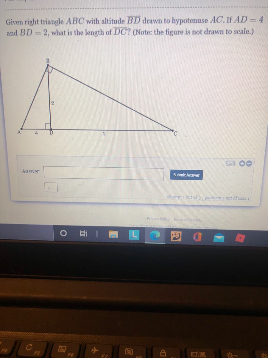 Given right triangle ABC with altitude BD drawn to hypotenuse AC. If AD = 4
and BD 2, what is the length of DC? (Note: the figure is not drawn to scale.)
A
4
C.
Answer:
Submit Answer
attempt s out of 3 problem i out of max 1
Privacy Policy Terma of Service
2021
F4
F5
F6
FZ
