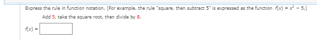 **Expressing Mathematical Rules in Function Notation**

Understanding how to express mathematical rules in function notation is crucial for studying advanced mathematics. 

For example, consider the rule “square, then subtract 5.” In function notation, you would express this rule as \(f(x) = x^2 - 5\).

**Problem to Solve:**

Given the rule: **Add 5, take the square root, then divide by 8**, express this rule in function notation.

To solve this, follow these steps:

1. **Addition**: Start with a variable \(x\) and add 5 to it.
2. **Square Root**: Take the square root of the result from the first step.
3. **Division**: Divide the result from the second step by 8.

The expression in function notation is:
\[ f(x) = \frac{\sqrt{x + 5}}{8} \]

By following these steps, you can turn verbal mathematical rules into functional expressions that can be easily used in further computations and analysis.