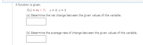 ### Understanding Function Changes

A function is given:

\[ f(x) = 4x - 7 \]

Two values are provided for the variable \( x \):

\[ x = 2 \]
\[ x = 3 \]

#### Step-by-Step Instructions:

1. **Determine the Net Change (a):**
    Calculate the difference in the function's value between the two given \( x \)-values.

    \[
    \Delta f = f(x_2) - f(x_1)
    \]

    Where:
    - \( x_1 = 2 \)
    - \( x_2 = 3 \)

    Using these values, find \( f(2) \) and \( f(3) \).

    Input your result in the provided box.

    \[
    \boxed{}
    \]

2. **Determine the Average Rate of Change (b):**
    Calculate the average rate of change of the function between the given \( x \)-values. This is akin to finding the slope of the line that connects the points \((2, f(2))\) and \((3, f(3))\).

    The formula is:

    \[
    \text{Average Rate of Change} = \frac{f(x_2) - f(x_1)}{x_2 - x_1}
    \]

    Again, using the values \( x_1 = 2 \) and \( x_2 = 3 \), calculate the result.

    Input your result in the provided box.

    \[
    \boxed{}
    \]

**Example Calculation Steps:**

1. **Find \( f(2) \) and \( f(3) \)**:
   \[
   f(2) = 4(2) - 7 = 8 - 7 = 1
   \]
   \[
   f(3) = 4(3) - 7 = 12 - 7 = 5
   \]

2. **Calculate the Net Change**:
   \[
   \Delta f = f(3) - f(2) = 5 - 1 = 4
   \]

3. **Calculate the Average Rate of Change**:
   \[
   \text{Average Rate of Change} = \frac{\Delta f}{x_2 - x_1} = \frac{4}{3