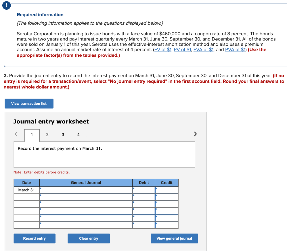 Required information
[The following information applies to the questions displayed below.]
Serotta Corporation is planning to issue bonds with a face value of $460,000 and a coupon rate of 8 percent. The bonds
mature in two years and pay interest quarterly every March 31, June 30, September 30, and December 31. All of the bonds
were sold on January 1 of this year. Serotta uses the effective-interest amortization method and also uses a premium
account. Assume an annual market rate of interest of 4 percent. (FV of $1, PV of $1, FVA of $1, and PVA of $1) (Use the
appropriate factor(s) from the tables provided.)
2. Provide the journal entry to record the interest payment on March 31, June 30, September 30, and December 31 of this year. (If no
entry is required for a transaction/event, select "No journal entry required" in the first account field. Round your final answers to
nearest whole dollar amount.)
View transaction list
Journal entry worksheet
1
2
3
4
>
Record the interest payment on March 31.
Note: Enter debits before credits.
Date
General Journal
Debit
Credit
March 31
Record entry
Clear entry
View general journal
