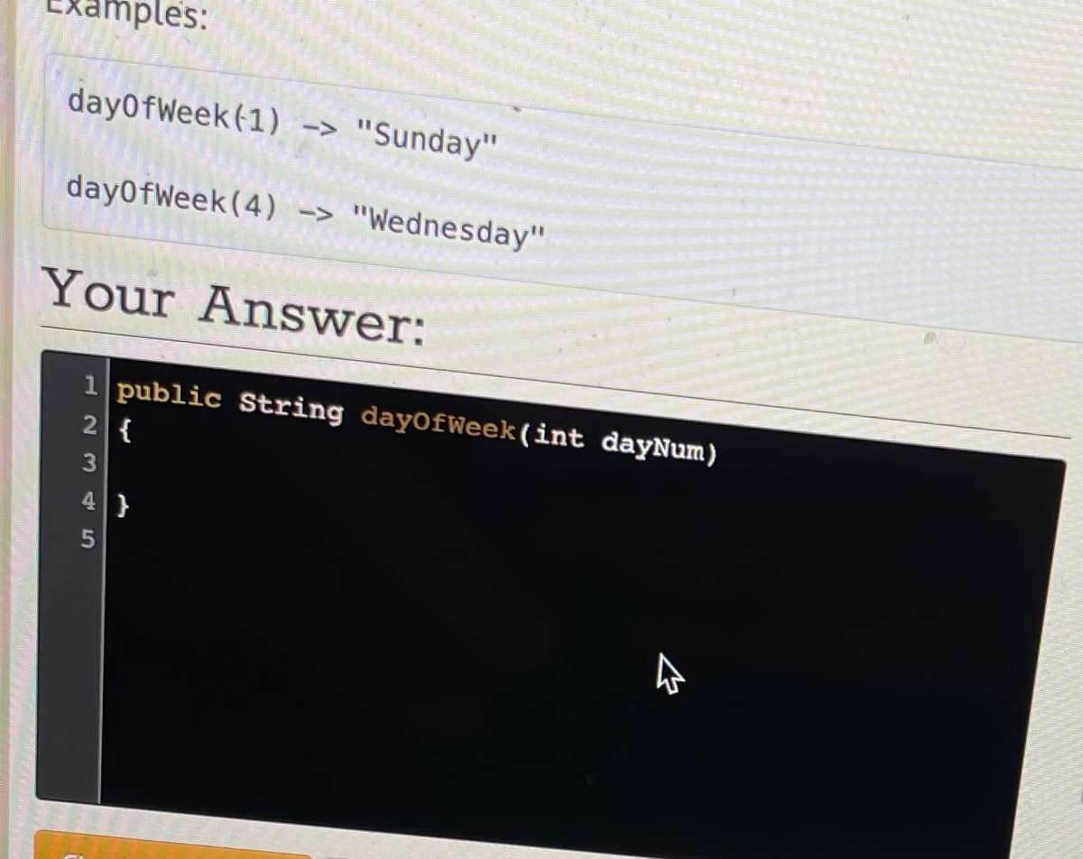 amples:
dayOfWeek (1) -> "Sunday"
dayOfWeek (4) -> "Wednesday"
Your Answer:
1 public String dayOfWeek (int dayNum)
2 {
3
4}