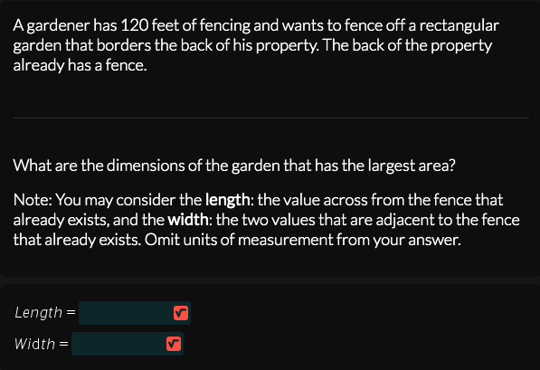 A gardener has 120 feet of fencing and wants to fence off a rectangular
garden that borders the back of his property. The back of the property
already has a fence.
What are the dimensions of the garden that has the largest area?
Note: You may consider the length: the value across from the fence that
already exists, and the width: the two values that are adjacent to the fence
that already exists. Omit units of measurement from your answer.
Length =
Width =
