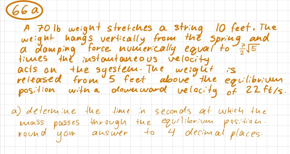 66 a
A 70 lb weight stretches a string 10 feet. The
weight hangs vertically from the spring and
a damping force numerically equal to 2√5
times the instantaneous velocity
acts an
the sgestem. The weight
released from 5 feet
position with a
is
above the equilibriven
downrward velocity of 22 ft/s.
a) determine the
time in seconds at which the
mass passes through the equilibriuen position.
round your
4 decimal places.
answer
ta