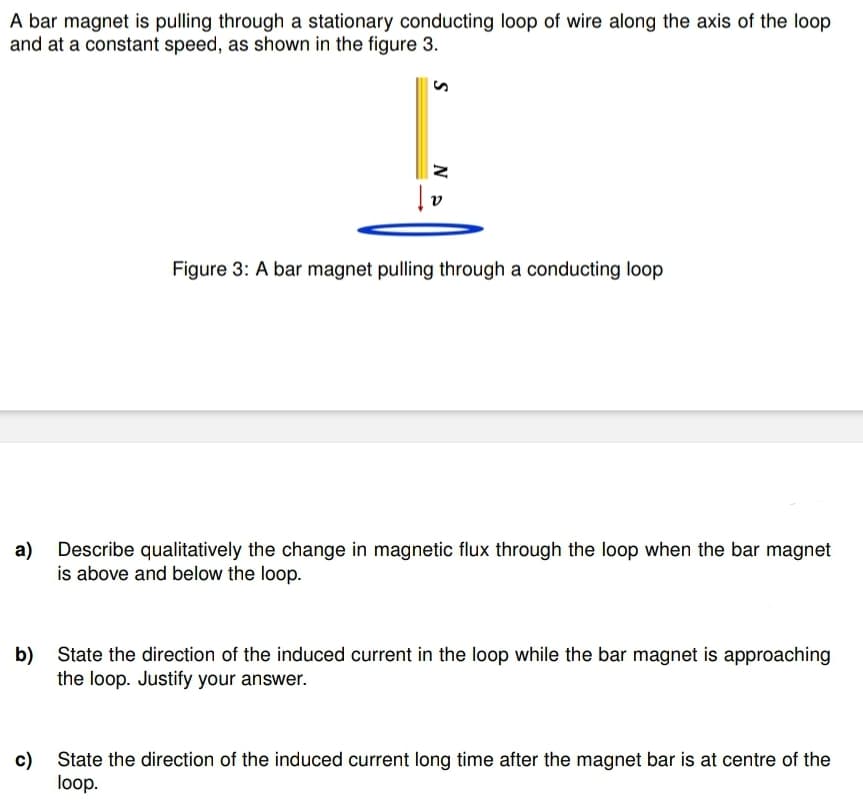 A bar magnet is pulling through a stationary conducting loop of wire along the axis of the loop
and at a constant speed, as shown in the figure 3.
a)
b)
c)
Ne
|₂
Figure 3: A bar magnet pulling through a conducting loop
Describe qualitatively the change in magnetic flux through the loop when the bar magnet
is above and below the loop.
State the direction of the induced current in the loop while the bar magnet is approaching
the loop. Justify your answer.
State the direction of the induced current long time after the magnet bar is at centre of the
loop.