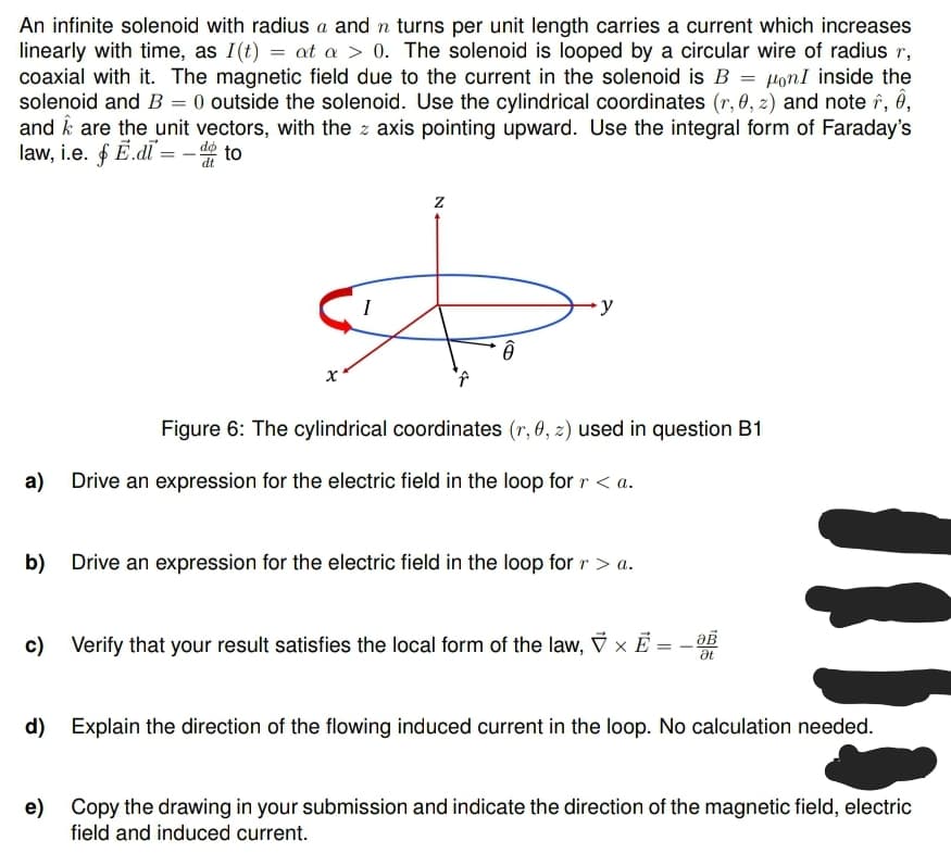 An infinite solenoid with radius a and n turns per unit length carries a current which increases
linearly with time, as I(t) = at a > 0. The solenoid is looped by a circular wire of radius r,
coaxial with it. The magnetic field due to the current in the solenoid is B = on I inside the
solenoid and B = 0 outside the solenoid. Use the cylindrical coordinates (r, 0, z) and note , ê,
and are the unit vectors, with the z axis pointing upward. Use the integral form of Faraday's
law, i.e. f E.didto
I
Z
A
∙y
Figure 6: The cylindrical coordinates (r, 0, z) used in question B1
a) Drive an expression for the electric field in the loop for r < a.
b) Drive an expression for the electric field in the loop for r > a.
c) Verify that your result satisfies the local form of the law, × E = - 0B
Ət
d) Explain the direction of the flowing induced current in the loop. No calculation needed.
e) Copy the drawing in your submission and indicate the direction of the magnetic field, electric
field and induced current.