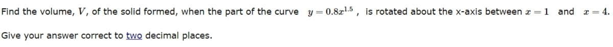 Find the volume, V, of the solid formed, when the part of the curve y = 0.8x¹.5, is rotated about the x-axis between x = 1 and
x = 4.
Give your answer correct to two decimal places.