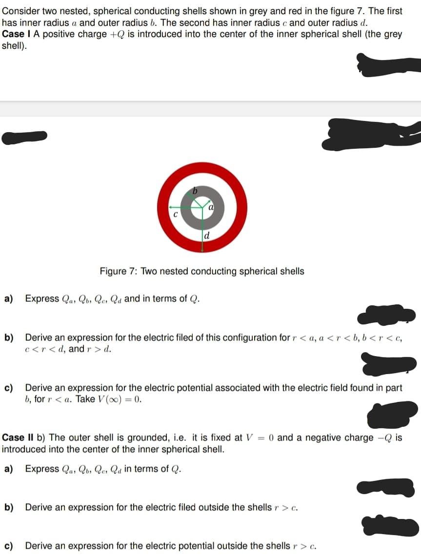 Consider two nested, spherical conducting shells shown in grey and red in the figure 7. The first
has inner radius a and outer radius b. The second has inner radius c and outer radius d.
Case I A positive charge +Q is introduced into the center of the inner spherical shell (the grey
shell).
Figure 7: Two nested conducting spherical shells
a) Express Qas Qb, Qes Qd and in terms of Q.
b) Derive an expression for the electric filed of this configuration for r <a, a <r<b, b<r<c,
c<r<d, and r > d.
c)
Derive an expression for the electric potential associated with the electric field found in part
b, for ra. Take V (∞) = 0.
Case II b) The outer shell is grounded, i.e. it is fixed at V = 0 and a negative charge - Qis
introduced into the center of the inner spherical shell.
a) Express Qas Qb, Qe, Qa in terms of Q.
b) Derive an expression for the electric filed outside the shells r > c.
c) Derive an expression for the electric potential outside the shells r > c.