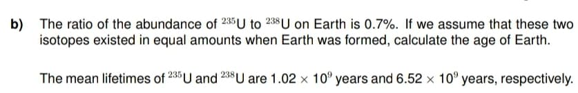 b)
The ratio of the abundance of 235 U to 238 U on Earth is 0.7%. If we assume that these two
isotopes existed in equal amounts when Earth was formed, calculate the age of Earth.
The mean lifetimes of 235 U and 238 U are 1.02 x 10 years and 6.52 x 10 years, respectively.