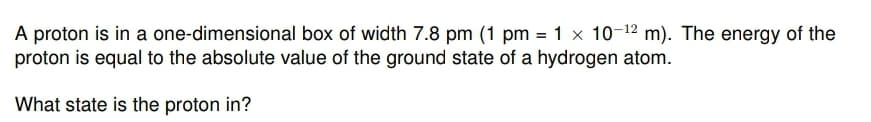 A proton is in a one-dimensional box of width 7.8 pm (1 pm = 1 x 10-¹2 m). The energy of the
proton is equal to the absolute value of the ground state of a hydrogen atom.
What state is the proton in?