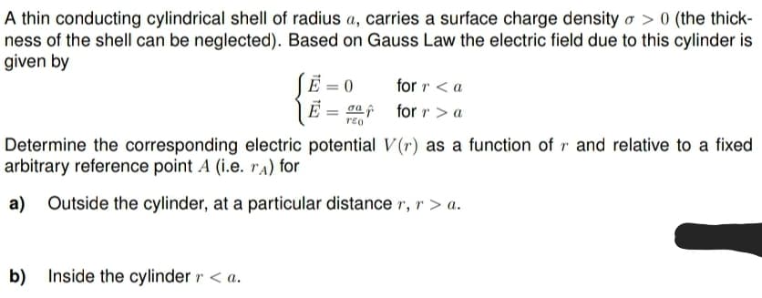 A thin conducting cylindrical shell of radius a, carries a surface charge density o> 0 (the thick-
ness of the shell can be neglected). Based on Gauss Law the electric field due to this cylinder is
given by
SE
b) Inside the cylinder r <a.
E = 0
σa f
TEO
for r < a
for r > a
Determine the corresponding electric potential V(r) as a function of r and relative to a fixed
arbitrary reference point A (i.e. rA) for
a) Outside the cylinder, at a particular distance r, r > a.