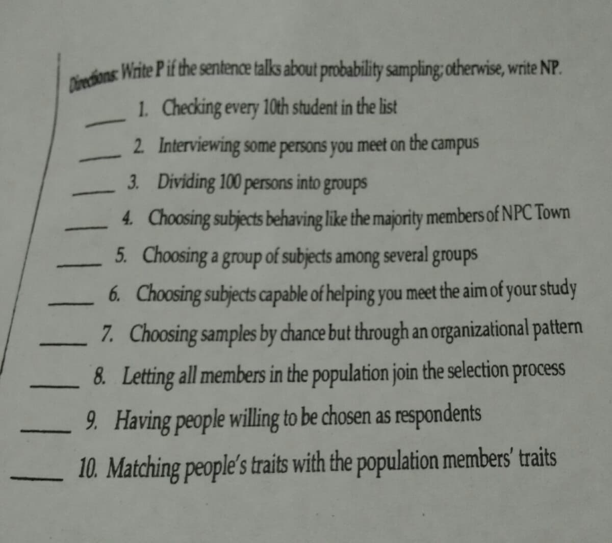 Divechions: Wirite P if the sentence talks about probability sampling; otherwise, write NP.
Berdans Write P if the sentence talks about probability sampling; otherwise, write NP.
1. Checking every 10th student in the list
2 Interviewing some persons you meet on the campus
3. Dividing 100 persons into groups
4. Choosing subjects behaving like the majority members of NPC Town
5. Choosing a group of subjects among several groups
6. Choosing subjects capable of helping you meet the aim of your study
7. Choosing samples by chance but through an organizational pattern
8. Letting all members in the population join the selection process
9. Having people willing to be chosen as respondents
10. Matching people's traits with the population members' traits
