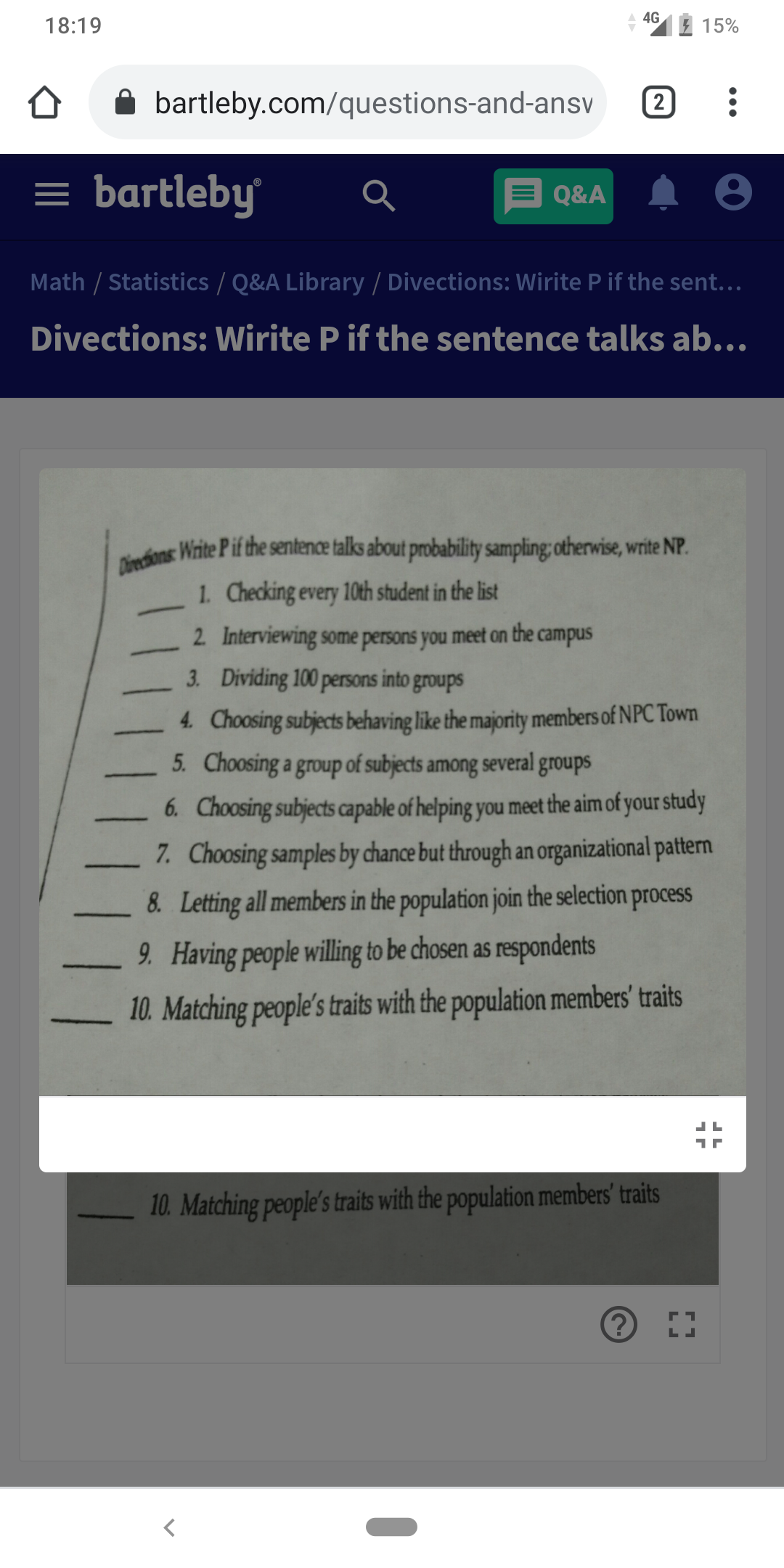 Divechions: Write Pif the sentence talks about probability sampling; otherwise, write NP.
18:19
4G
15%
bartleby.com/questions-and-ansv
2
= bartleby
Q&A
Math / Statistics / Q&A Library / Divections: Wirite P if the sent...
Divections: Wirite P if the sentence talks ab...
1. Checking every 10th student in the list
2 Interviewing some persons you meet on the campus
3. Dividing 100 persons into groups
4. Choosing subjects behaving like the majority members of NPC Town
5. Choosing a group of subjects among several groups
6. Choosing subjects capable of helping you meet the aim of your study
7. Choosing samples by chance but through an organizational pattern
8. Letting all members in the population join the selection process
9. Having people willing to be chosen as respondents
10. Matching people's traits with the population members' traits
10. Matching people's traits with the population members' traits
