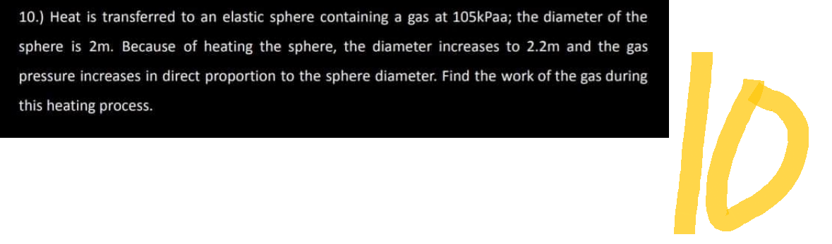 10.) Heat is transferred to an elastic sphere containing a gas at 105kPaa; the diameter of the
sphere is 2m. Because of heating the sphere, the diameter increases to 2.2m and the gas
pressure increases in direct proportion to the sphere diameter. Find the work of the gas during
this heating process.
10