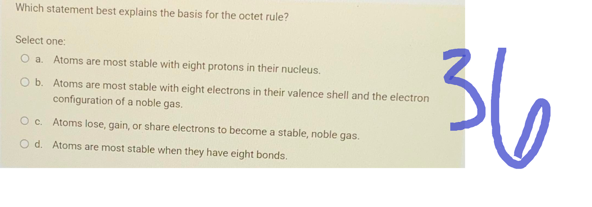 Which statement best explains the basis for the octet rule?
Select one:
O a. Atoms are most stable with eight protons in their nucleus.
O b. Atoms are most stable with eight electrons in their valence shell and the electron
configuration of a noble gas.
O c. Atoms lose, gain, or share electrons to become a stable, noble gas.
O d. Atoms are most stable when they have eight bonds.
36