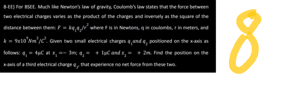 8-EE) For BSEE. Much like Newton's law of gravity, Coulomb's law states that the force between
two electrical charges varies as the product of the charges and inversely as the square of the
distance between them: F = kq₁q₂/r² where F is in Newtons, q in coulombs, r in meters, and
2
k = 9x10'Nm²/C². Given two small electrical charges q and a positioned on the x-axis as
3m; q₂ = + 1μC and x₂ = + 2m. Find the position on the
=-
4μC at x₁
9₁
x-axis of a third electrical charge q that experience no net force from these two.
follows: =
8