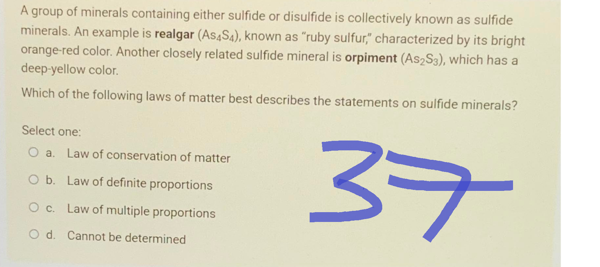 A group of minerals containing either sulfide or disulfide is collectively known as sulfide
minerals. An example is realgar (As4S4), known as "ruby sulfur," characterized by its bright
orange-red color. Another closely related sulfide mineral is orpiment (As2S3), which has a
deep-yellow color.
Which of the following laws of matter best describes the statements on sulfide minerals?
Select one:
O a. Law of conservation of matter
O b. Law of definite proportions
O c. Law of multiple proportions
O d. Cannot be determined
37