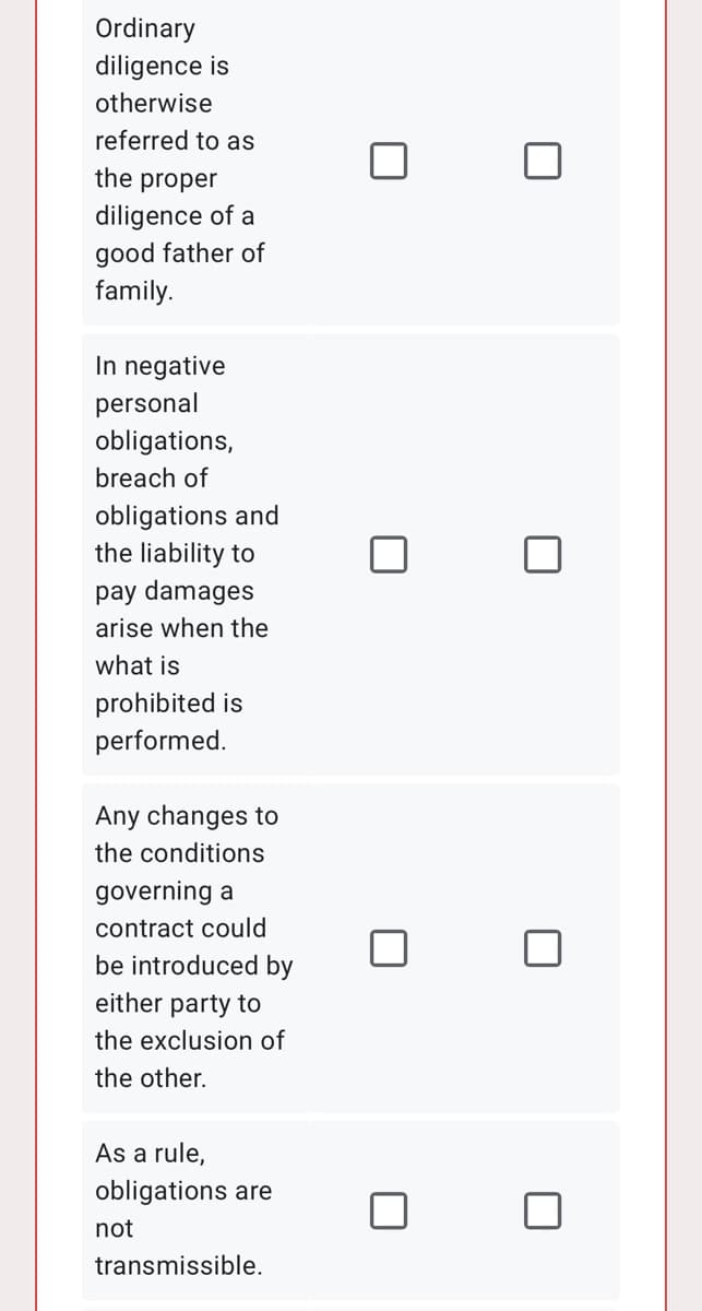 Ordinary
diligence is
otherwise
referred to as
the proper
diligence of a
good father of
family.
In negative
personal
obligations,
breach of
obligations and
the liability to
pay damages
arise when the
what is
prohibited is
performed.
Any changes to
the conditions
governing a
contract could
be introduced by
either party to
the exclusion of
the other.
As a rule,
obligations are
not
transmissible.
