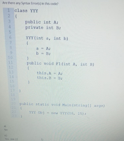 Are there any Syntax Error(s) in this code?
1 class YYY
3.
public int A;
private int B:
YYY (int a, int b)
8.
A:
%3D
b = B;
10
11
12
13
public void F1 (int A, int B)
this.A = A:
this.B = B:
14
15
16
17 )
10
19
20 public static void Main(string[) arga)
21 (
22
23
YYY Obi = new YYY (10, 15):
a)
No
b)
Yes, line 22
123 45 O7
