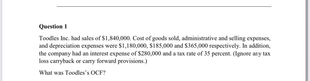 Question 1
Toodles Inc. had sales of $1,840,000. Cost of goods sold, administrative and selling expenses,
and depreciation expenses were $1,180,000, $185,000 and $365,000 respectively. In addition,
the company had an interest expense of $280,000 and a tax rate of 35 percent. (Ignore any tax
loss carryback or carry forward provisions.)
What was Toodles's OCF?
