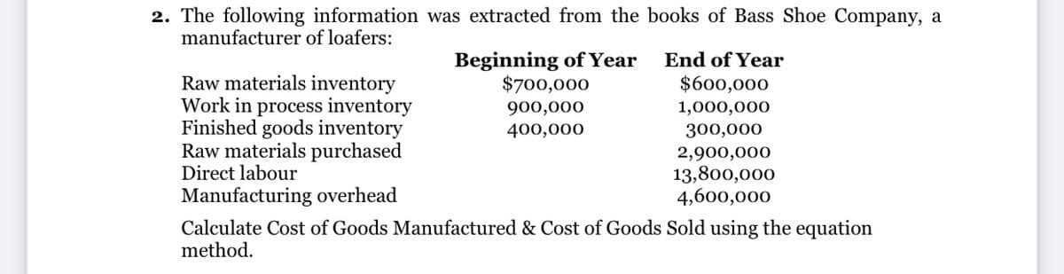 2. The following information was extracted from the books of Bass Shoe Company, a
manufacturer of loafers:
Beginning of Year
$700,000
End of Year
Raw materials inventory
Work in process inventory
Finished goods inventory
Raw materials purchased
Direct labour
$600,000
900,000
1,000,000
400,000
300,000
2,900,000
13,800,000
4,600,000
Manufacturing overhead
Calculate Cost of Goods Manufactured & Cost of Goods Sold using the equation
method.
