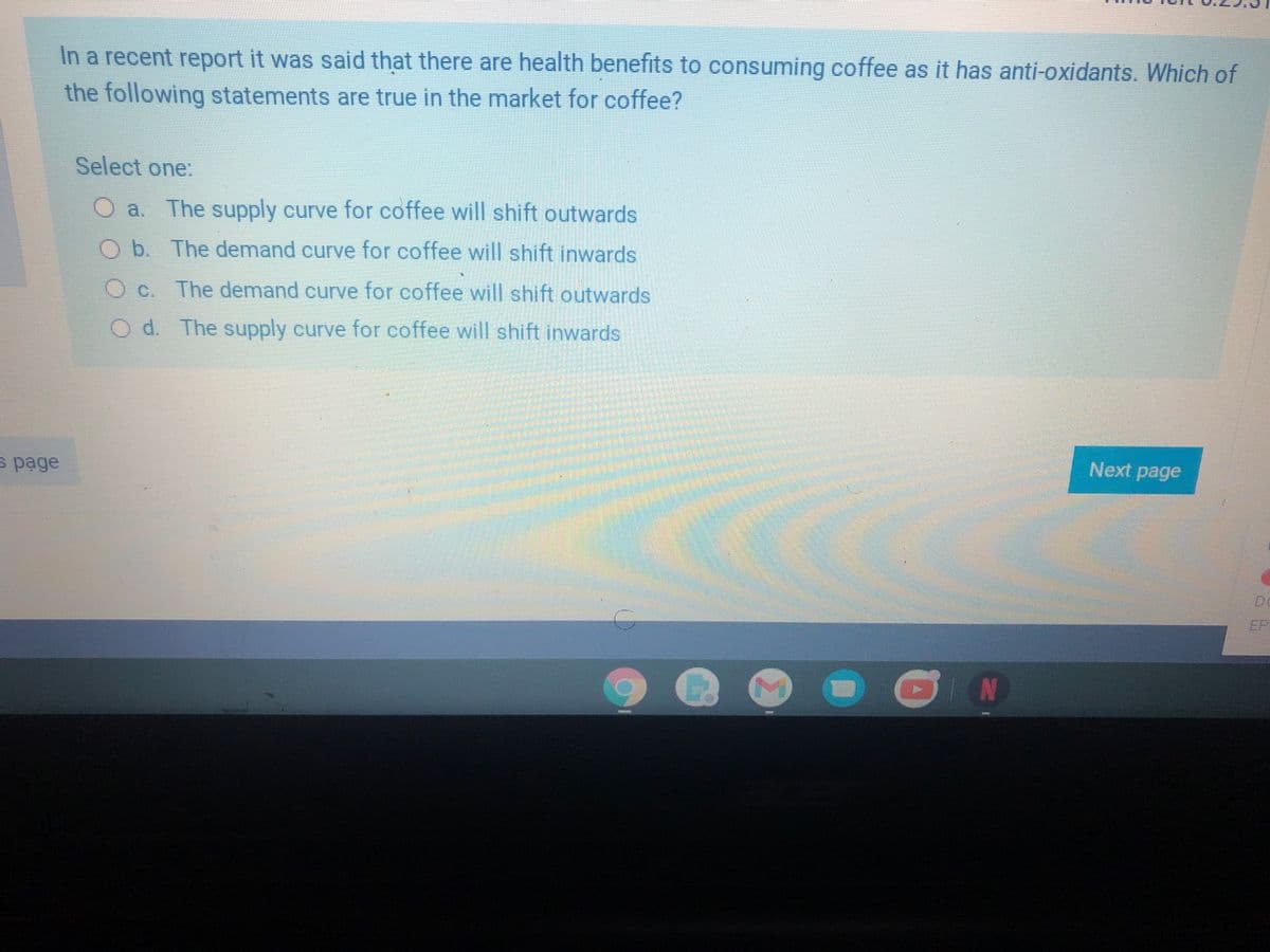 In a recent report it was said that there are health benefits to consuming coffee as it has anti-oxidants. Which of
the following statements are true in the market for coffee?
Select one:
a. The supply curve for coffee will shift outwards
O b. The demand curve for coffee will shift inwards
O c. The demand curve for coffee will shift outwards
O d. The supply curve for coffee will shift inwards
Next page
s page
EP
