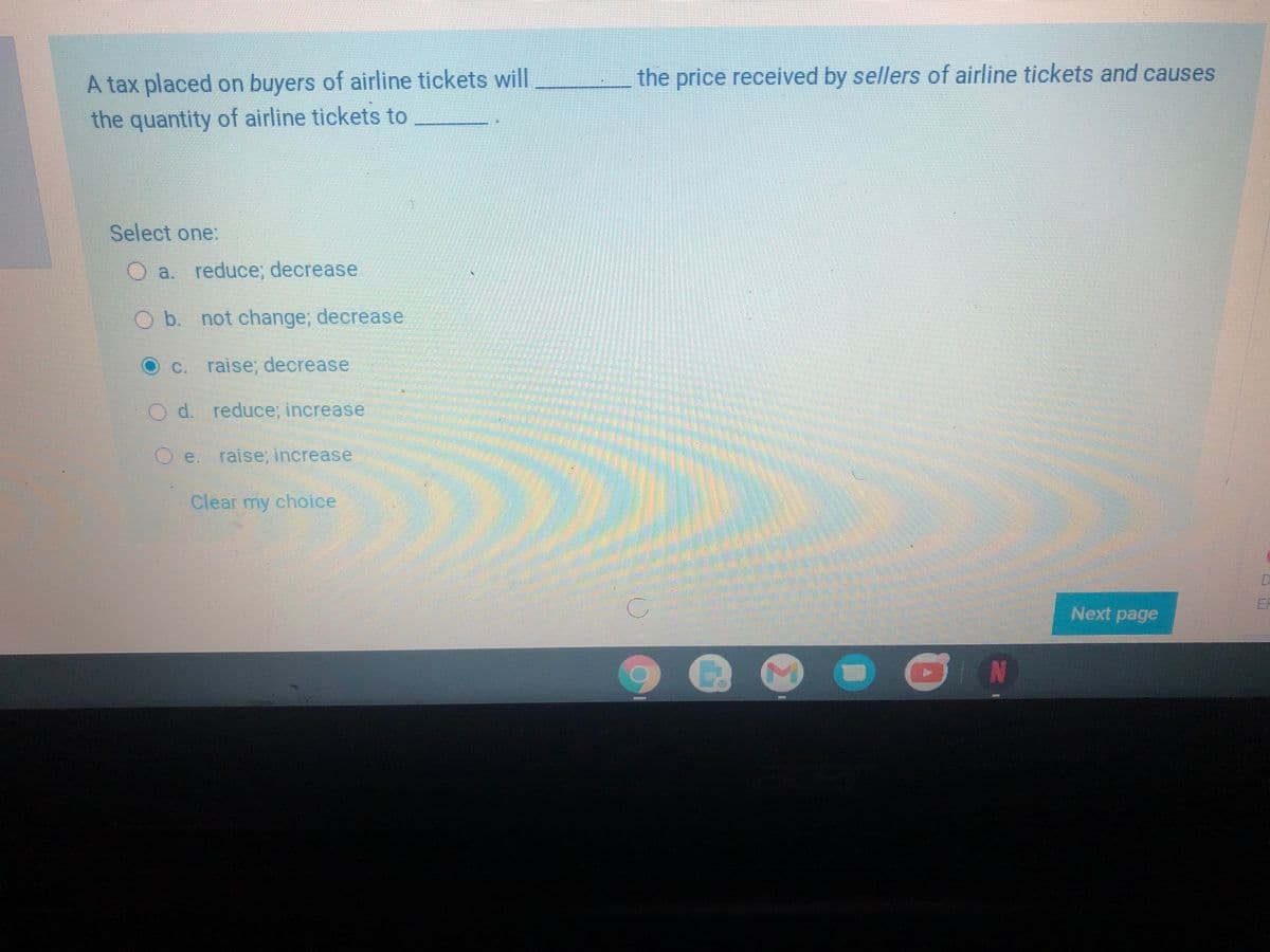 A tax placed on buyers of airline tickets will
the quantity of airline tickets to
the price received by sellers of airline tickets and causes
Select one.
O a. reduce;, decrease
O b. not change; decrease
C. raise, decrease
d. reduce, increase
e. raise; increase
Clear my choice
ER
Next page
