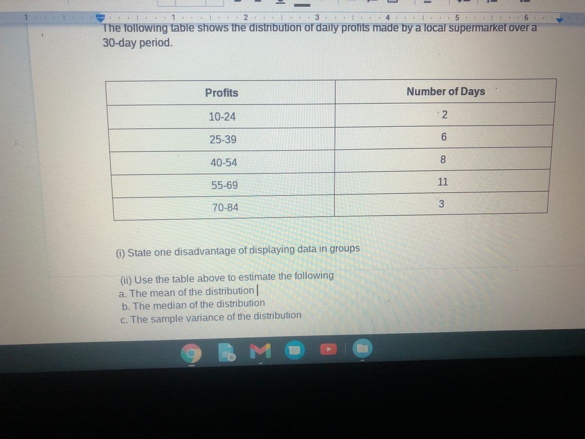 1.
1.
1.
3.
5
The following table shows the distribution of daily profits made by a local supermarket over a
30-day period.
Profits
Number of Days
10-24
25-39
6.
40-54
8.
55-69
11
70-84
(1) State one disadvantage of displaying data in groups
(ii) Use the table above to estimate the following
a. The mean of the distribution
b. The median of the distribution
c. The sample variance of the distribution
