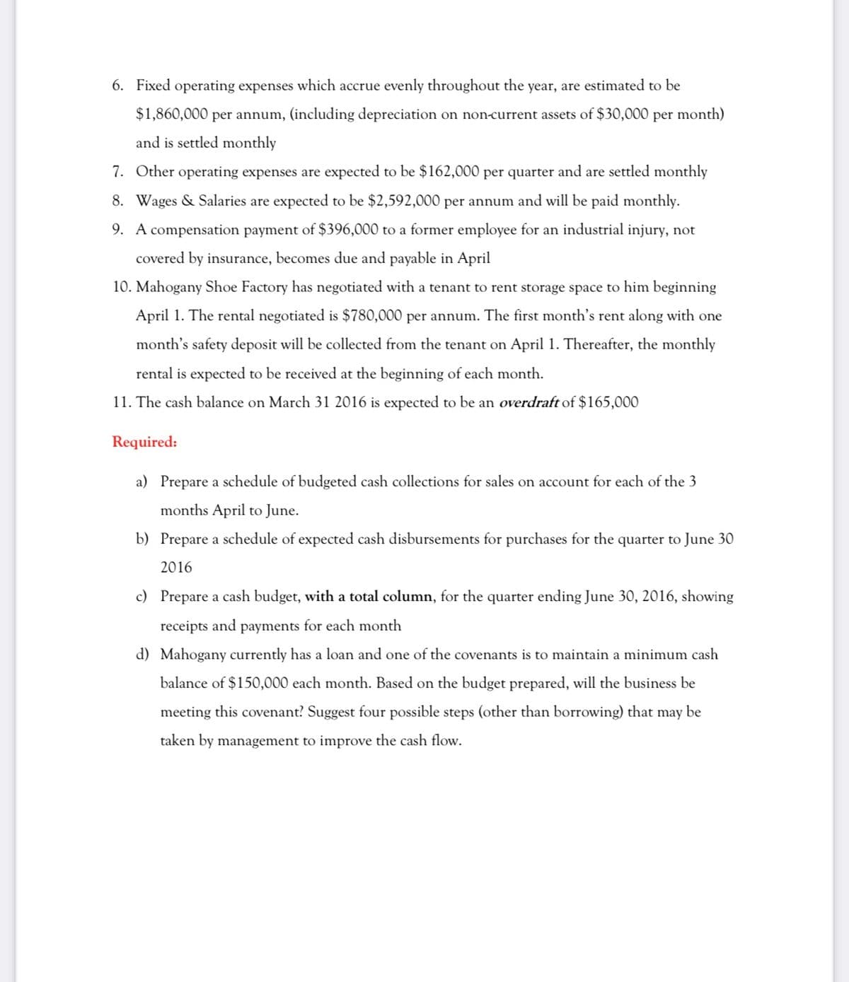 6. Fixed operating expenses which accrue evenly throughout the year, are estimated to be
$1,860,000 per annum, (including depreciation on non-current assets of $30,000 per month)
and is settled monthly
7. Other operating expenses are expected to be $162,000 per quarter and are settled monthly
8. Wages & Salaries are expected to be $2,592,000 per annum and will be paid monthly.
9. A compensation payment of $396,000 to a former employee for an industrial injury, not
covered by insurance, becomes due and payable in April
10. Mahogany Shoe Factory has negotiated with a tenant to rent storage space to him beginning
April 1. The rental negotiated
80,000 per annum. The first month's rent alo
with one
month's safety deposit will be collected from the tenant on April 1. Thereafter, the monthly
rental is expected to be received at the beginning of each month.
11. The cash balance on March 31 2016 is expected to be an overdraft of $165,000
Required:
a) Prepare a schedule of budgeted cash collections for sales on account for each of the 3
months April to June.
b) Prepare a schedule of expected cash disbursements for purchases for the quarter to June 30
2016
c)
Prepa
a cash budget, with a total column, for the quarter ending June 30, 2016, showing
receipts and payments for each month
d) Mahogany currently has a loan and one of the covenants is to maintain a minimum cash
balance of $150,000 each month. Based on the budget prepared, will the business be
meeting this covenant? Suggest four possible steps (other than borrowing) that may be
taken by management to improve the cash flow.
