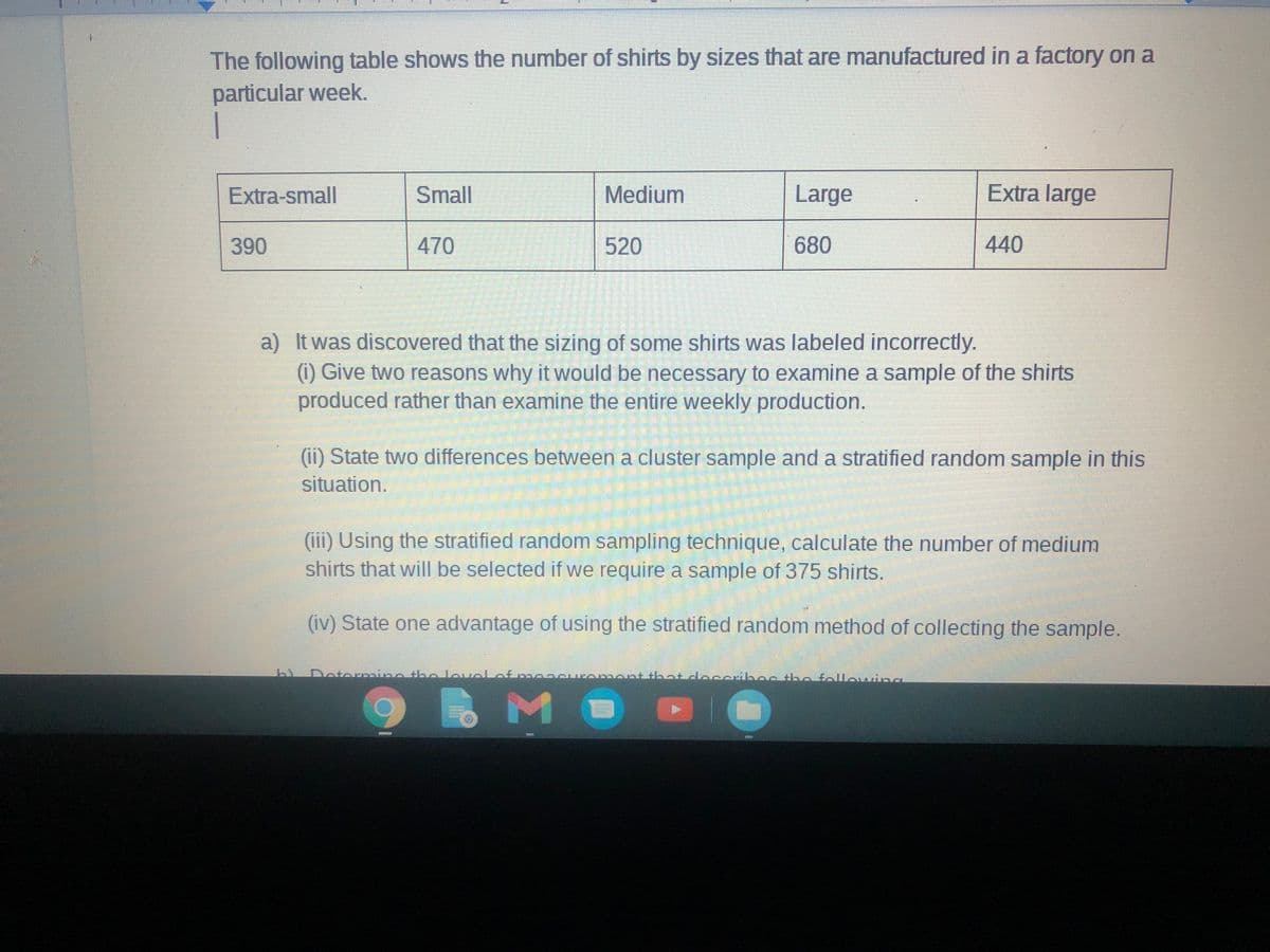 The following table shows the number of shirts by sizes that are manufactured in a factory on a
particular week.
Extra-small
Small
Medium
Large
Extra large
390
470
520
680
440
a) It was discovered that the sizing of some shirts was labeled incorrectly.
(1) Give two reasons why it would be necessary to examine a sample of the shirts
produced rather than examine the entire weekly production.
(ii) State two differences between a cluster sample and a stratified random sample in this
situation.
(iii) Using the stratified random sampling technique, calculate the number of medium
shirts that will be selected if we require a sample of 375 shirts.
(iv) State one advantage of using the stratified random method of collecting the sample.
Dotermine the lovel
