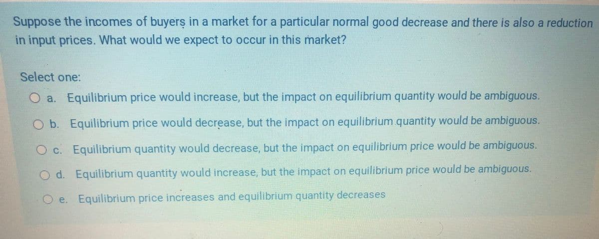 Suppose the incomes of buyers in a market for a particular normal good decrease and there is also a reduction
in input prices. What would we expect to occur in this market?
Select one:
O a. Equilibrium price would increase, but the impact on equilibrium quantity would be ambiguous.
Ob Equilibrium price would decrease, but the impact on equilibrium quantity would be ambiguous.
O c. Equilibrium quantity would decrease, but the impact on equilibrium price would be ambiguous.
O d. Equilibrium quantity would increase, but the impact on equilibrium price would be ambiguous.
O e. Equilibrium price increases and equilibrium quantity decreases
